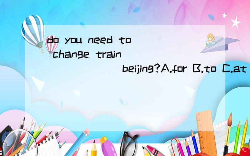 do you need to change train ______ beijing?A.for B.to C.at