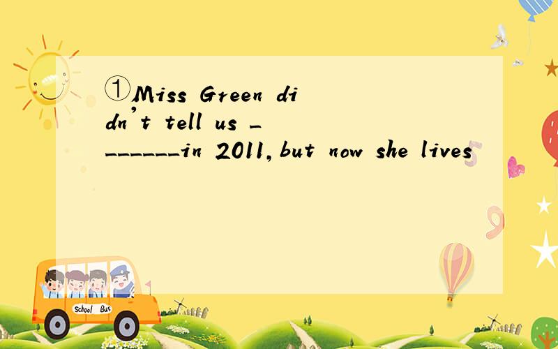 ①Miss Green didn't tell us _______in 2011,but now she lives