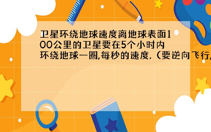 卫星环绕地球速度离地球表面100公里的卫星要在5个小时内环绕地球一圈,每秒的速度.（要逆向飞行,需要考虑到地球旋转速度．