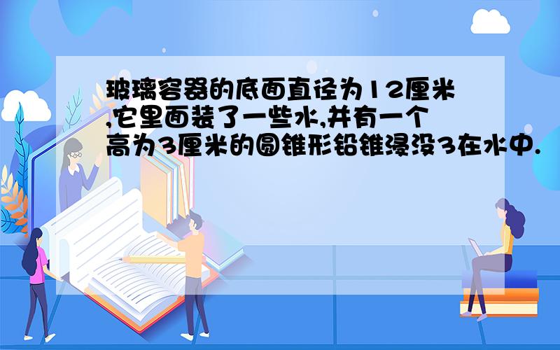 玻璃容器的底面直径为12厘米,它里面装了一些水,并有一个高为3厘米的圆锥形铅锥浸没3在水中.