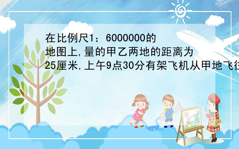 在比例尺1：6000000的地图上,量的甲乙两地的距离为25厘米,上午9点30分有架飞机从甲地飞往乙地,上午10点45分