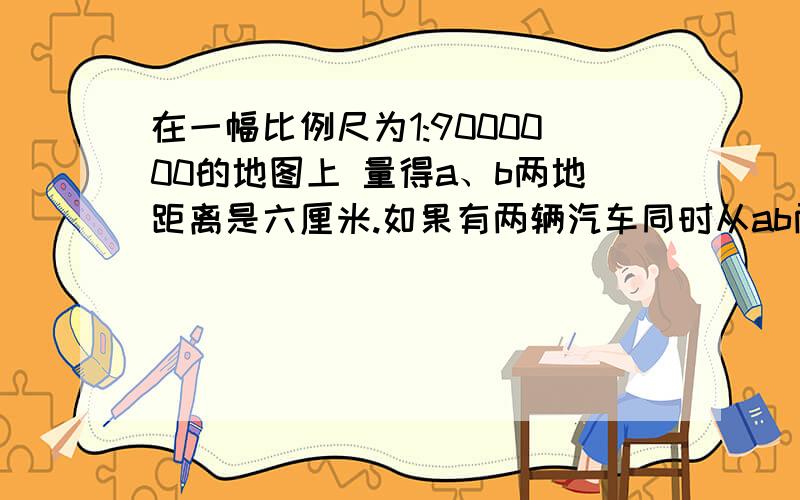 在一幅比例尺为1:9000000的地图上 量得a、b两地距离是六厘米.如果有两辆汽车同时从ab两地相对开出,速度分别为4