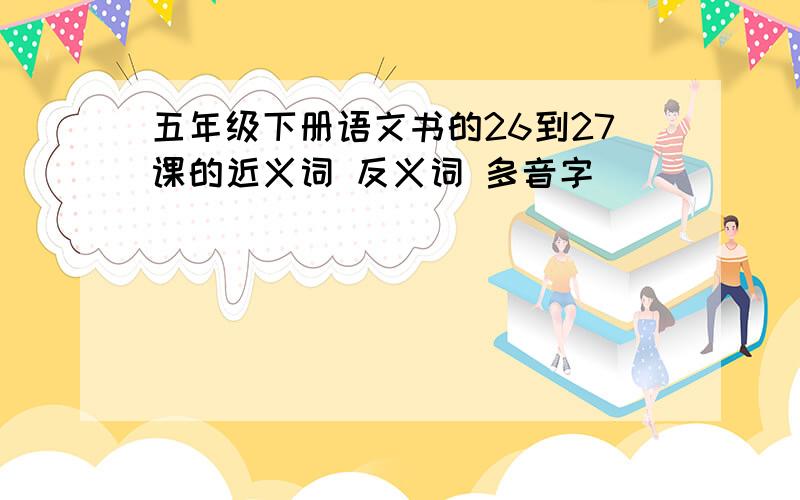 五年级下册语文书的26到27课的近义词 反义词 多音字