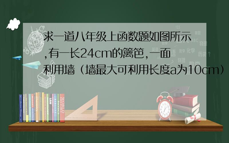 求一道八年级上函数题如图所示,有一长24cm的篱笆,一面利用墙（墙最大可利用长度a为10cm）,围成中间隔有一道篱笆的长