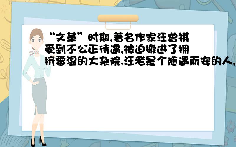 “文革”时期,著名作家汪曾祺受到不公正待遇,被迫搬进了拥挤霉湿的大杂院.汪老是个随遇而安的人,他把那间简陋的小屋收拾得一