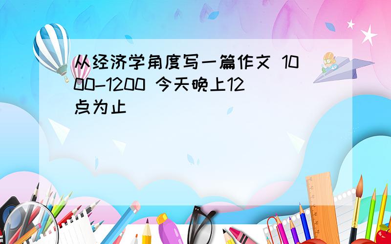 从经济学角度写一篇作文 1000-1200 今天晚上12点为止