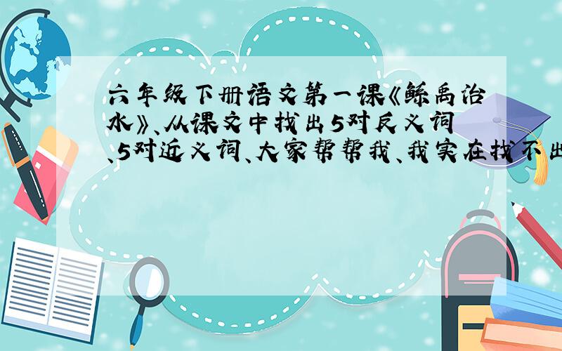 六年级下册语文第一课《鲧禹治水》、从课文中找出5对反义词、5对近义词、大家帮帮我、我实在找不出来了、、