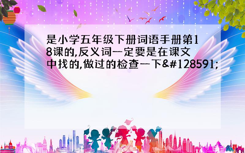 是小学五年级下册词语手册第18课的,反义词一定要是在课文中找的,做过的检查一下🙏