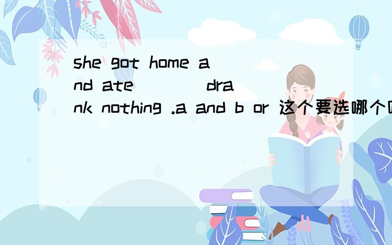 she got home and ate ___ drank nothing .a and b or 这个要选哪个呢?为