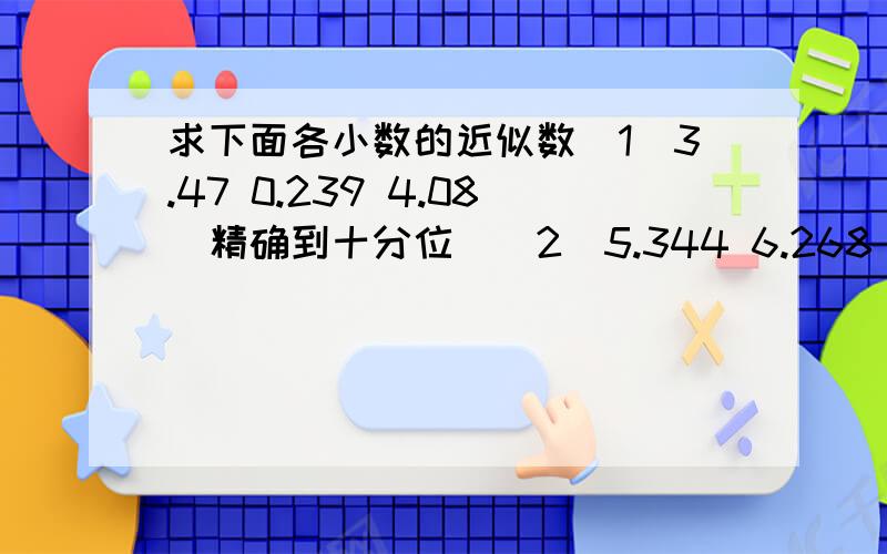 求下面各小数的近似数(1)3.47 0.239 4.08(精确到十分位)(2)5.344 6.268 0.402(省略百