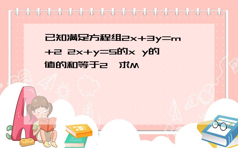 已知满足方程组2x+3y=m+2 2x+y=5的x y的值的和等于2,求M