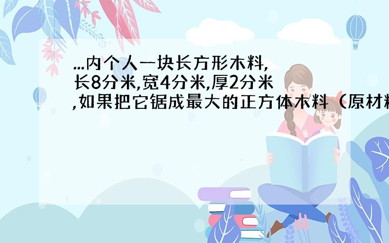 ...内个人一块长方形木料,长8分米,宽4分米,厚2分米,如果把它锯成最大的正方体木料（原材料不浪费,）可据成多少块?