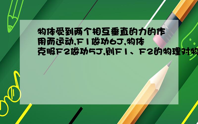 物体受到两个相互垂直的力的作用而运动,F1做功6J,物体克服F2做功5J,则F1、F2的物理对物体做功多少?回答的都说是