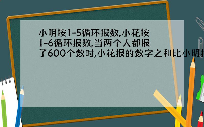 小明按1-5循环报数,小花按1-6循环报数,当两个人都报了600个数时,小花报的数字之和比小明报的数之和多()