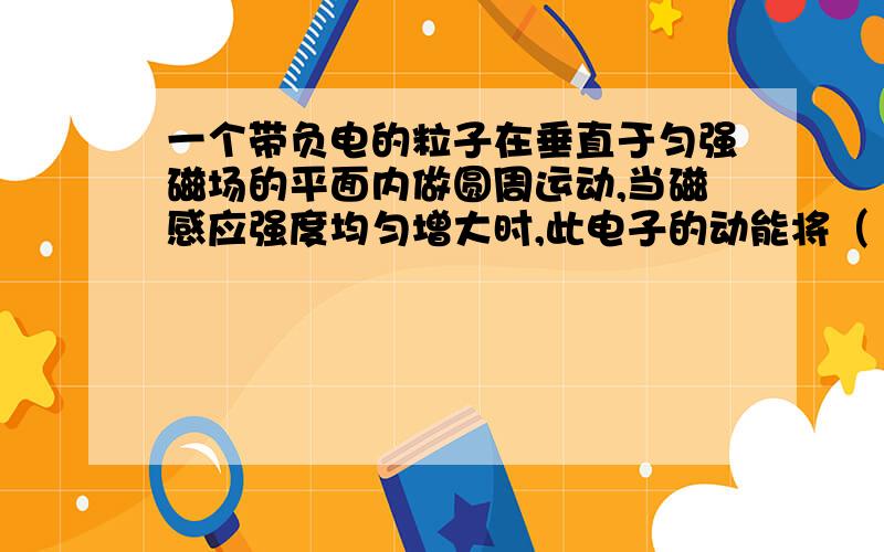 一个带负电的粒子在垂直于匀强磁场的平面内做圆周运动,当磁感应强度均匀增大时,此电子的动能将（ ）