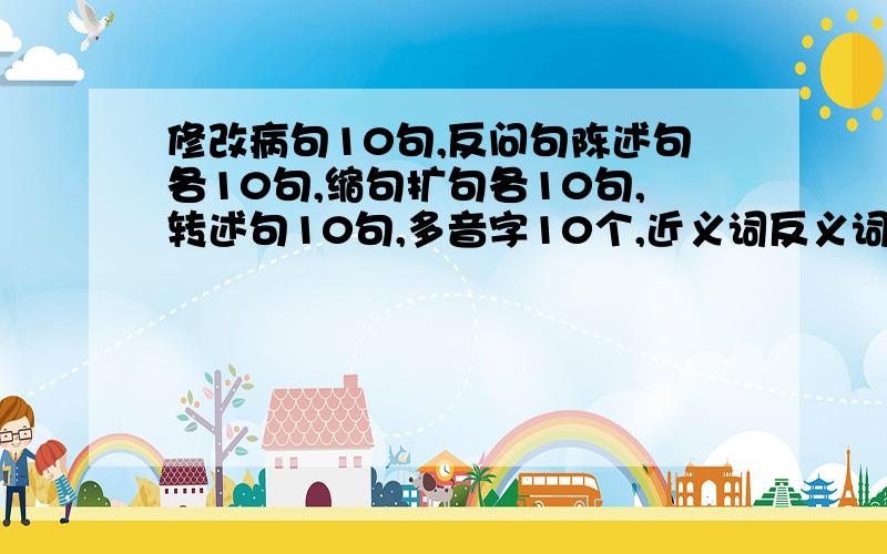 修改病句10句,反问句陈述句各10句,缩句扩句各10句,转述句10句,多音字10个,近义词反义词各10个