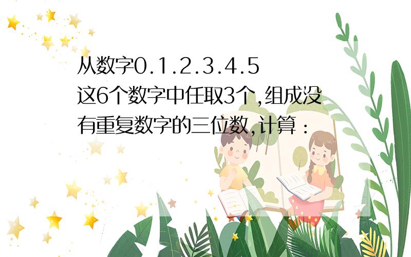 从数字0.1.2.3.4.5这6个数字中任取3个,组成没有重复数字的三位数,计算：