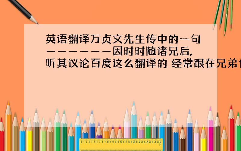 英语翻译万贞文先生传中的一句——————因时时随诸兄后,听其议论百度这么翻译的 经常跟在兄弟们的后面,听他们评论人或事物