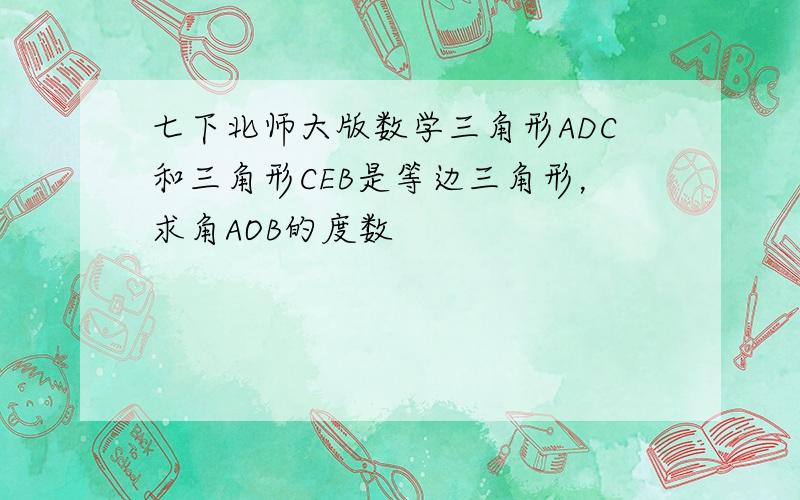 七下北师大版数学三角形ADC和三角形CEB是等边三角形，求角AOB的度数