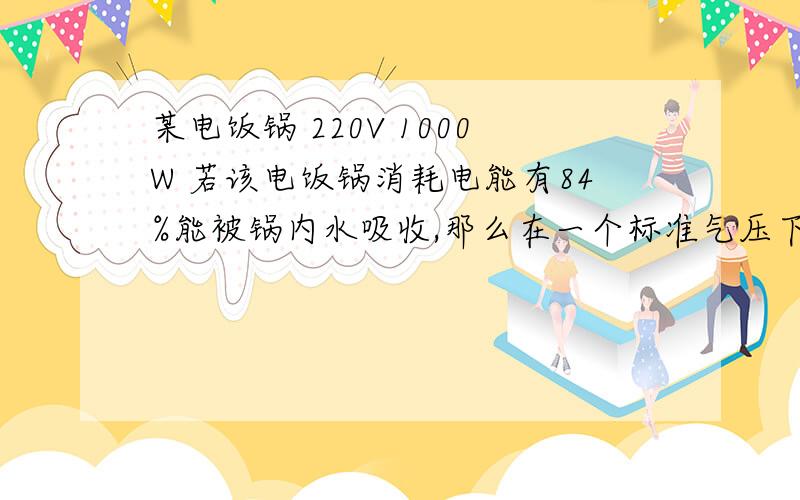 某电饭锅 220V 1000W 若该电饭锅消耗电能有84%能被锅内水吸收,那么在一个标准气压下