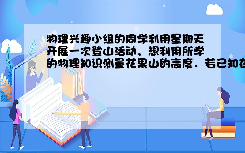 物理兴趣小组的同学利用星期天开展一次登山活动，想利用所学的物理知识测量花果山的高度．若已知在竖直方向每升高10m大气压强