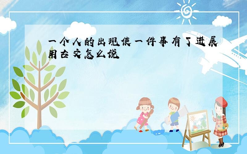 一个人的出现使一件事有了进展用古文怎么说