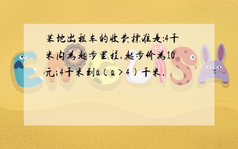 某地出租车的收费标准是：4千米内为起步里程,起步价为10元；4千米到a（a>4)千米.