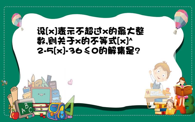 设[x]表示不超过x的最大整数,则关于x的不等式[x]^2-5[x]-36≤0的解集是?