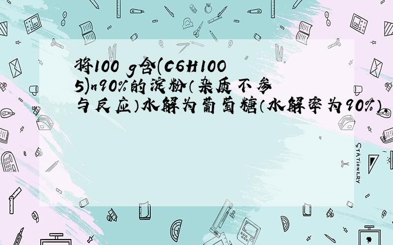 将100 g含(C6H10O5)n90％的淀粉（杂质不参与反应）水解为葡萄糖（水解率为90％）,再将葡萄糖发酵制成乙醇,