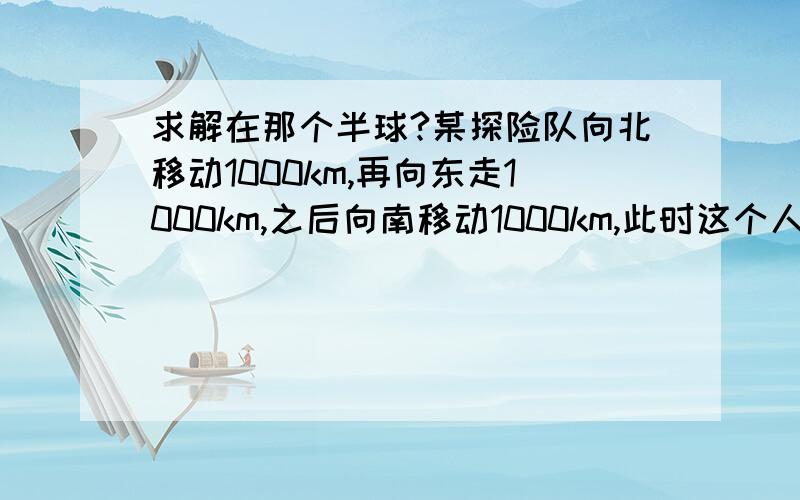 求解在那个半球?某探险队向北移动1000km,再向东走1000km,之后向南移动1000km,此时这个人正好离他出发时的