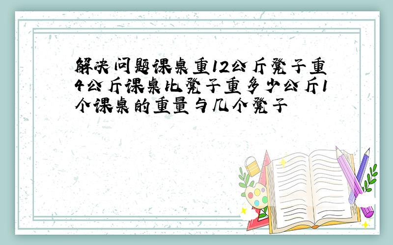 解决问题课桌重12公斤凳子重4公斤课桌比凳子重多少公斤1个课桌的重量与几个凳子