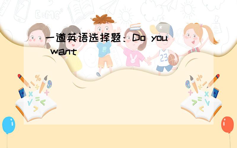 一道英语选择题：Do you want _____