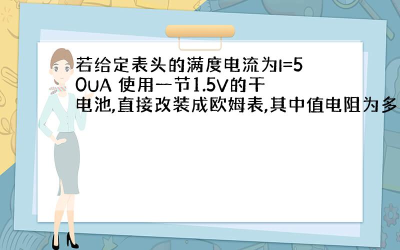 若给定表头的满度电流为I=50UA 使用一节1.5V的干电池,直接改装成欧姆表,其中值电阻为多大?