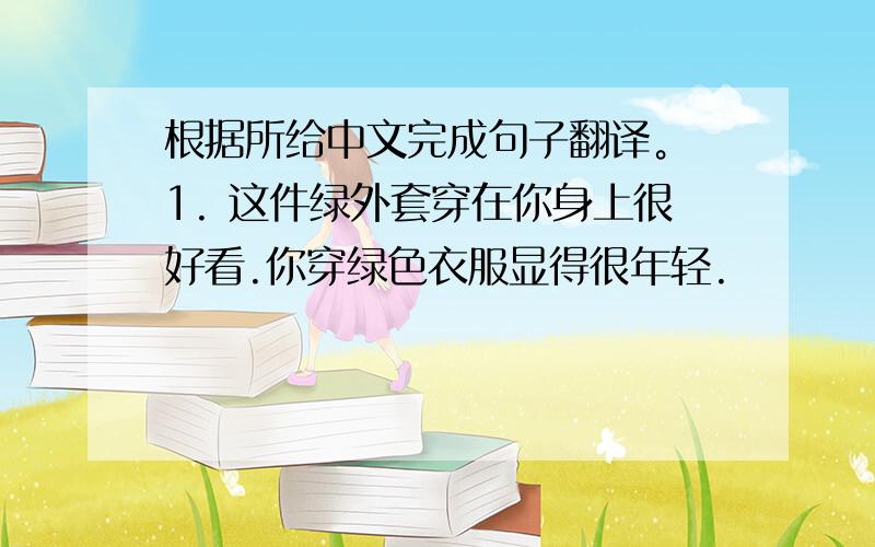 根据所给中文完成句子翻译。 1. 这件绿外套穿在你身上很好看.你穿绿色衣服显得很年轻.