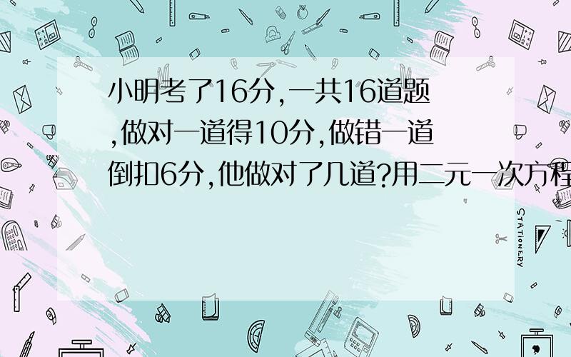 小明考了16分,一共16道题,做对一道得10分,做错一道倒扣6分,他做对了几道?用二元一次方程解题.