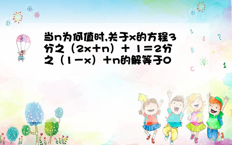 当n为何值时,关于x的方程3分之（2x＋n）＋ 1＝2分之（1－x）＋n的解等于0