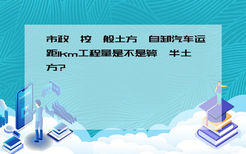 市政,挖一般土方,自卸汽车运距1km工程量是不是算一半土方?