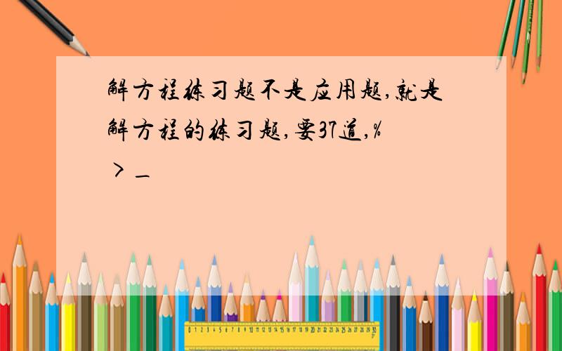 解方程练习题不是应用题,就是解方程的练习题,要37道,%>_