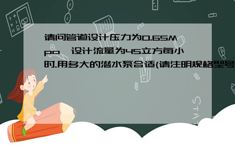 请问管道设计压力为0.65Mpa,设计流量为45立方每小时.用多大的潜水泵合适(请注明规格型号)