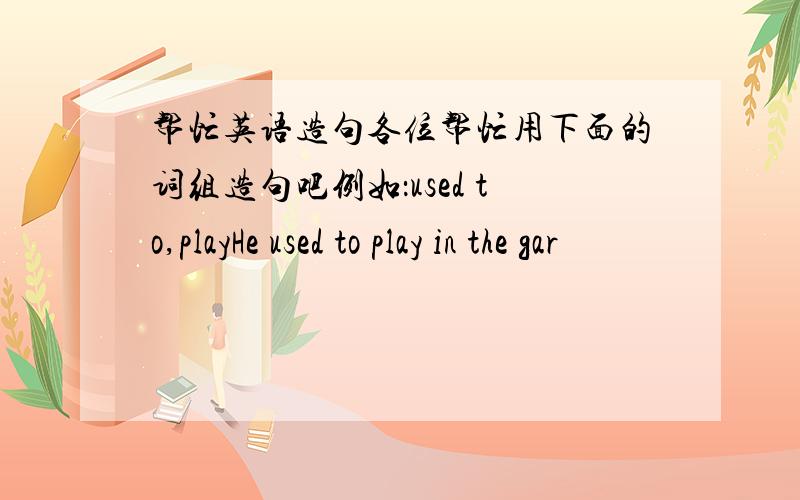 帮忙英语造句各位帮忙用下面的词组造句吧例如：used to,playHe used to play in the gar