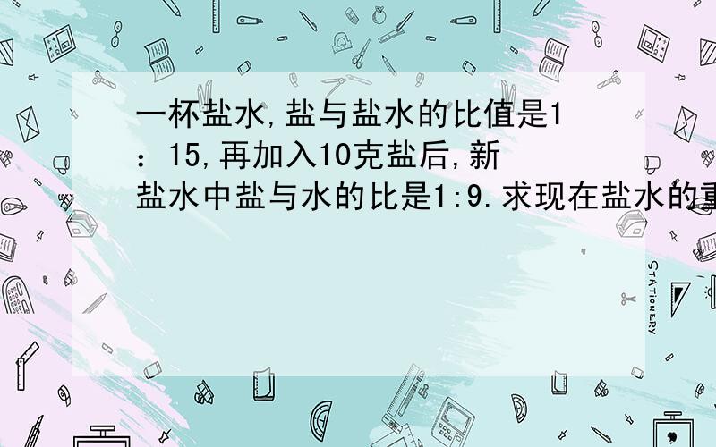 一杯盐水,盐与盐水的比值是1：15,再加入10克盐后,新盐水中盐与水的比是1:9.求现在盐水的重量.