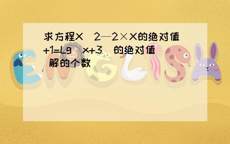 求方程X^2—2×X的绝对值+1=Lg(x+3)的绝对值 解的个数