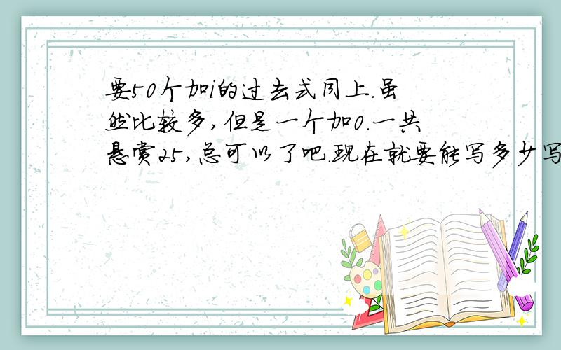 要50个加i的过去式同上.虽然比较多,但是一个加0.一共悬赏25,总可以了吧.现在就要能写多少写多少