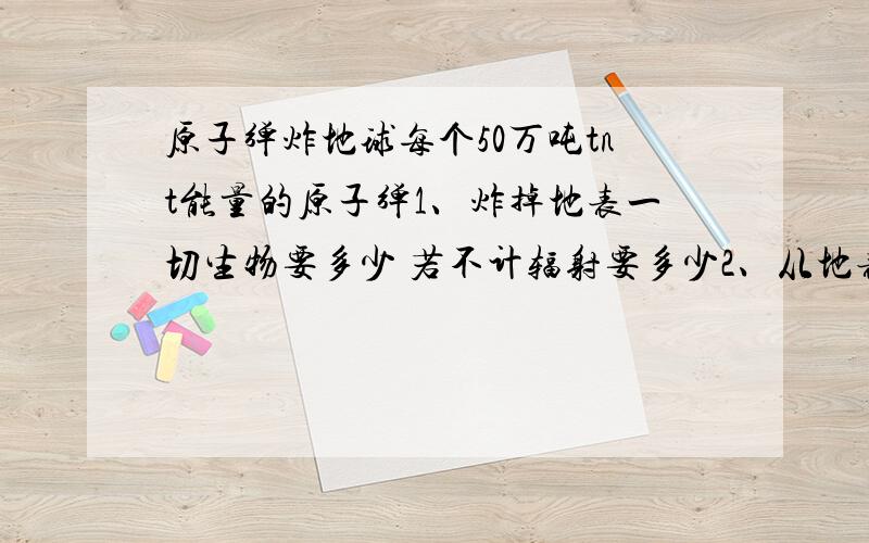 原子弹炸地球每个50万吨tnt能量的原子弹1、炸掉地表一切生物要多少 若不计辐射要多少2、从地表把地球炸得四分五裂（假设