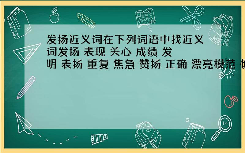 发扬近义词在下列词语中找近义词发扬 表现 关心 成绩 发明 表扬 重复 焦急 赞扬 正确 漂亮模范 慎重 好象 发挥 成