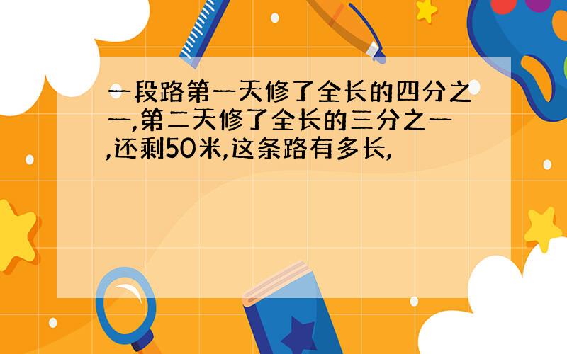 一段路第一天修了全长的四分之一,第二天修了全长的三分之一,还剩50米,这条路有多长,