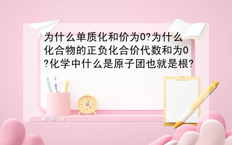 为什么单质化和价为0?为什么化合物的正负化合价代数和为0?化学中什么是原子团也就是根?