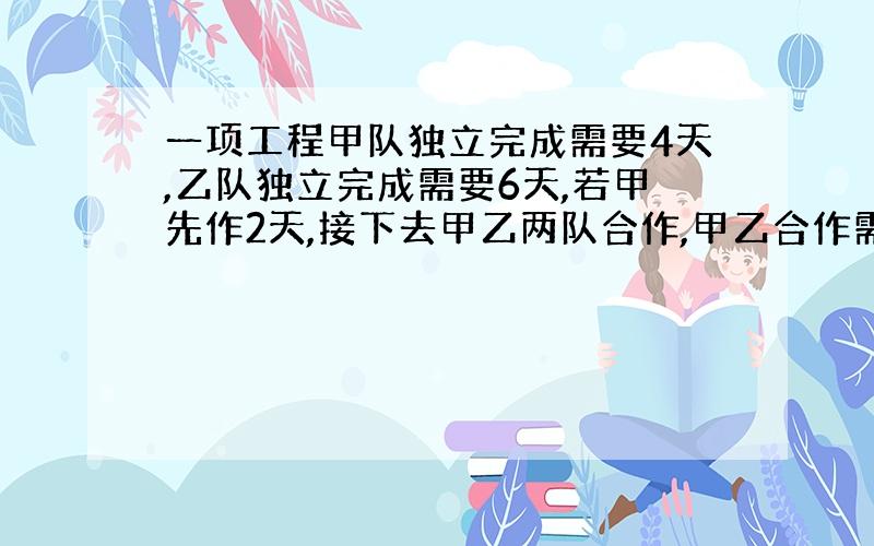 一项工程甲队独立完成需要4天,乙队独立完成需要6天,若甲先作2天,接下去甲乙两队合作,甲乙合作需要多少天