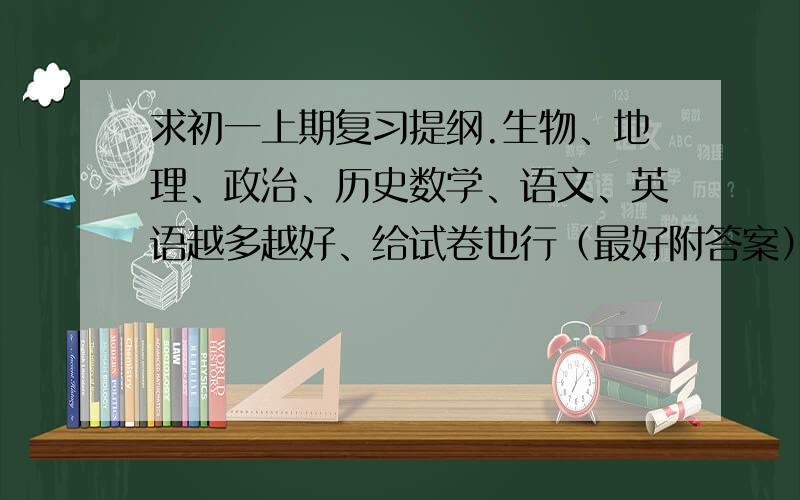 求初一上期复习提纲.生物、地理、政治、历史数学、语文、英语越多越好、给试卷也行（最好附答案）复习提纲得多点.麻烦各位了3