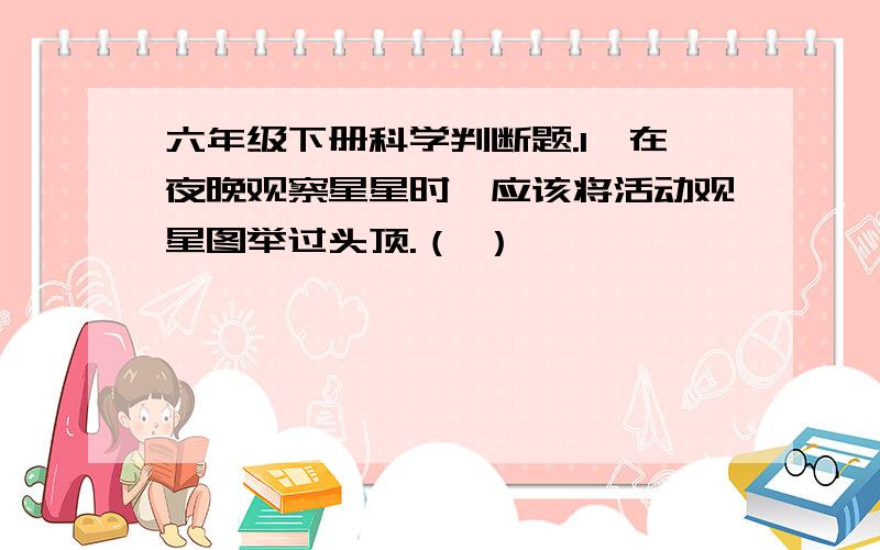 六年级下册科学判断题.1、在夜晚观察星星时,应该将活动观星图举过头顶.（ ）